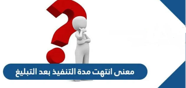 معنى انتهت مدة التنفيذ بعد التبليغ؟